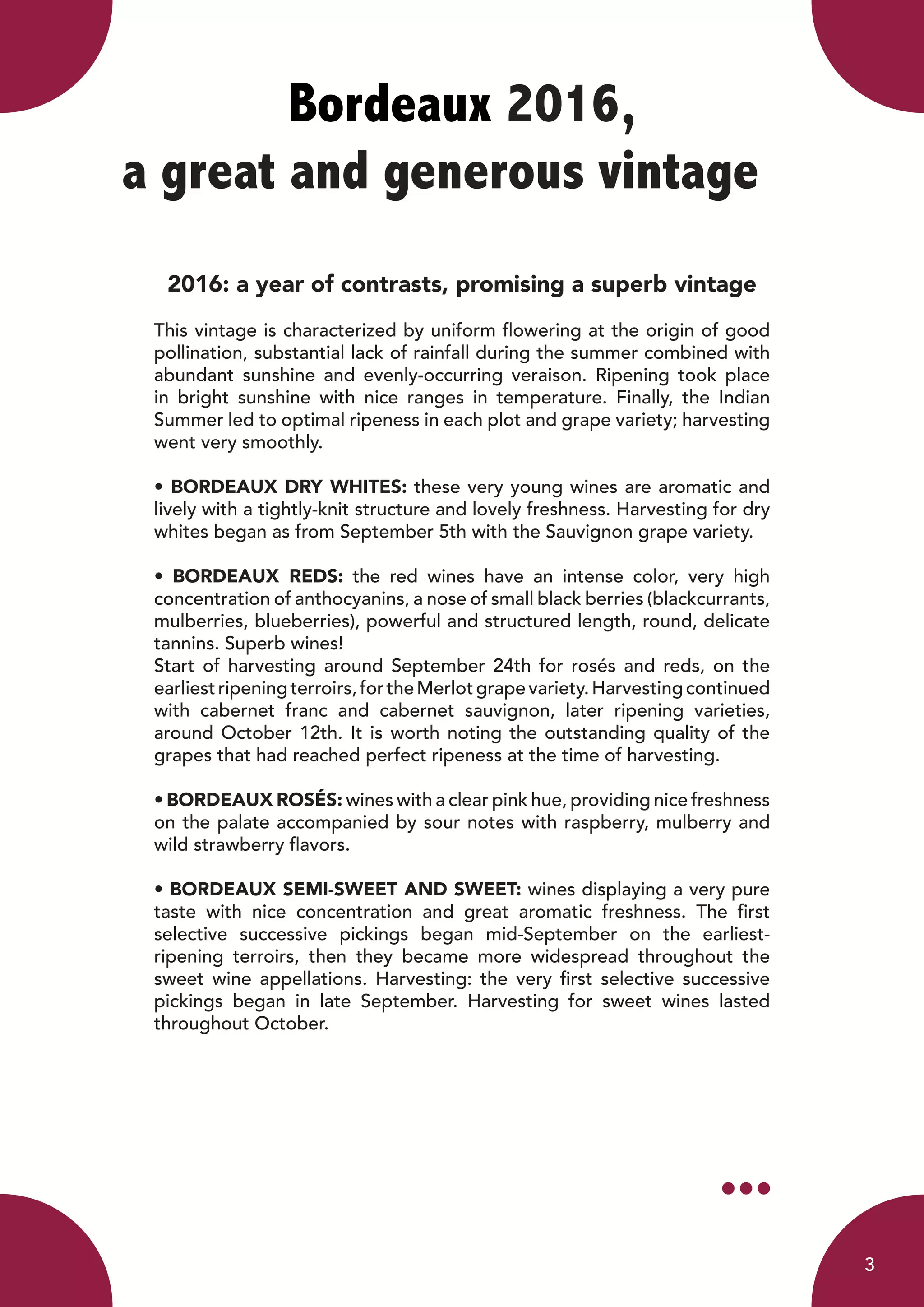 Bordeaux 2016,
a great and generous vintage	
2016: a year of contrasts, promising a superb vintage
This vintage is characterized by uniform flowering at the origin of good
pollination, substantial lack of rainfall during the summer combined with
abundant sunshine and evenly-occurring veraison. Ripening took place
in bright sunshine with nice ranges in temperature. Finally, the Indian
Summer led to optimal ripeness in each plot and grape variety; harvesting
went very smoothly.
• BORDEAUX DRY WHITES: these very young wines are aromatic and
lively with a tightly-knit structure and lovely freshness. Harvesting for dry
whites began as from September 5th with the Sauvignon grape variety.
• BORDEAUX REDS: the red wines have an intense color, very high
concentration of anthocyanins, a nose of small black berries (blackcurrants,
mulberries, blueberries), powerful and structured length, round, delicate
tannins. Superb wines!
Start of harvesting around September 24th for rosés and reds, on the
earliestripeningterroirs,fortheMerlotgrapevariety.Harvestingcontinued
with cabernet franc and cabernet sauvignon, later ripening varieties,
around October 12th. It is worth noting the outstanding quality of the
grapes that had reached perfect ripeness at the time of harvesting.
• BORDEAUX ROSÉS: wines with a clear pink hue, providing nice freshness
on the palate accompanied by sour notes with raspberry, mulberry and
wild strawberry flavors.
• BORDEAUX SEMI-SWEET AND SWEET: wines displaying a very pure
taste with nice concentration and great aromatic freshness. The first
selective successive pickings began mid-September on the earliest-
ripening terroirs, then they became more widespread throughout the
sweet wine appellations. Harvesting: the very first selective successive
pickings began in late September. Harvesting for sweet wines lasted
throughout October.
3
 