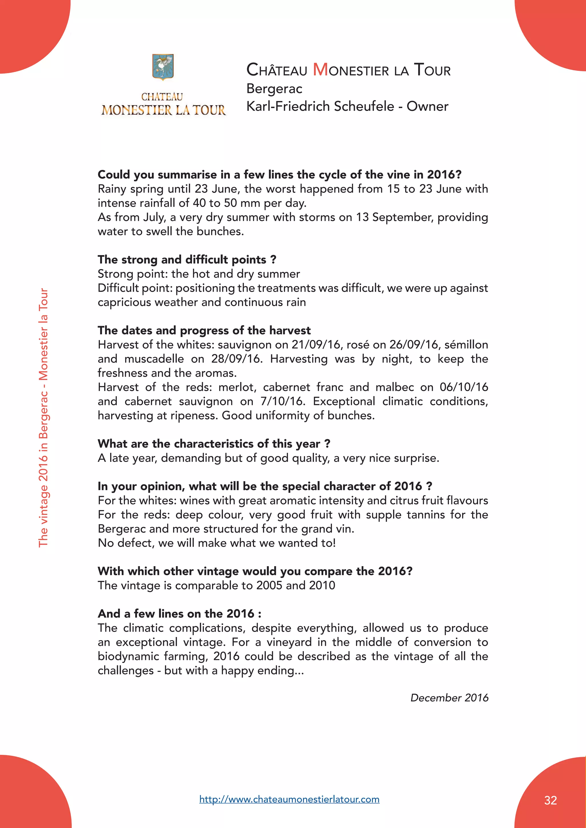 Château Monestier la Tour
Bergerac
Karl-Friedrich Scheufele - Owner
Could you summarise in a few lines the cycle of the vine in 2016?
Rainy spring until 23 June, the worst happened from 15 to 23 June with
intense rainfall of 40 to 50 mm per day.
As from July, a very dry summer with storms on 13 September, providing
water to swell the bunches.
The strong and difficult points ?
Strong point: the hot and dry summer
Difficult point: positioning the treatments was difficult, we were up against
capricious weather and continuous rain
The dates and progress of the harvest
Harvest of the whites: sauvignon on 21/09/16, rosé on 26/09/16, sémillon
and muscadelle on 28/09/16. Harvesting was by night, to keep the
freshness and the aromas.
Harvest of the reds: merlot, cabernet franc and malbec on 06/10/16
and cabernet sauvignon on 7/10/16. Exceptional climatic conditions,
harvesting at ripeness. Good uniformity of bunches.
What are the characteristics of this year ?
A late year, demanding but of good quality, a very nice surprise.
In your opinion, what will be the special character of 2016 ?
For the whites: wines with great aromatic intensity and citrus fruit flavours
For the reds: deep colour, very good fruit with supple tannins for the
Bergerac and more structured for the grand vin.
No defect, we will make what we wanted to!
With which other vintage would you compare the 2016?
The vintage is comparable to 2005 and 2010
And a few lines on the 2016 :
The climatic complications, despite everything, allowed us to produce
an exceptional vintage. For a vineyard in the middle of conversion to
biodynamic farming, 2016 could be described as the vintage of all the
challenges - but with a happy ending...
December 2016
Thevintage2016inBergerac-MonestierlaTour
http://www.chateaumonestierlatour.com 32
 