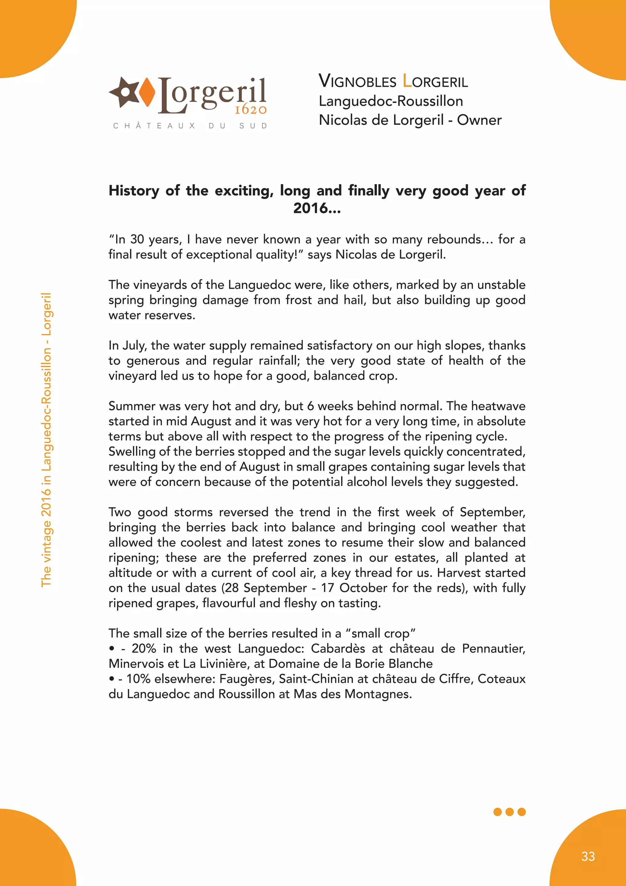 Vignobles Lorgeril
Languedoc-Roussillon
Nicolas de Lorgeril - Owner
History of the exciting, long and finally very good year of
2016...
“In 30 years, I have never known a year with so many rebounds… for a
final result of exceptional quality!” says Nicolas de Lorgeril.
The vineyards of the Languedoc were, like others, marked by an unstable
spring bringing damage from frost and hail, but also building up good
water reserves.
In July, the water supply remained satisfactory on our high slopes, thanks
to generous and regular rainfall; the very good state of health of the
vineyard led us to hope for a good, balanced crop.
Summer was very hot and dry, but 6 weeks behind normal. The heatwave
started in mid August and it was very hot for a very long time, in absolute
terms but above all with respect to the progress of the ripening cycle.
Swelling of the berries stopped and the sugar levels quickly concentrated,
resulting by the end of August in small grapes containing sugar levels that
were of concern because of the potential alcohol levels they suggested.
Two good storms reversed the trend in the first week of September,
bringing the berries back into balance and bringing cool weather that
allowed the coolest and latest zones to resume their slow and balanced
ripening; these are the preferred zones in our estates, all planted at
altitude or with a current of cool air, a key thread for us. Harvest started
on the usual dates (28 September - 17 October for the reds), with fully
ripened grapes, flavourful and fleshy on tasting.
The small size of the berries resulted in a “small crop”
• - 20% in the west Languedoc: Cabardès at château de Pennautier,
Minervois et La Livinière, at Domaine de la Borie Blanche
• - 10% elsewhere: Faugères, Saint-Chinian at château de Ciffre, Coteaux
du Languedoc and Roussillon at Mas des Montagnes.
Thevintage2016inLanguedoc-Roussillon-Lorgeril
33
 
