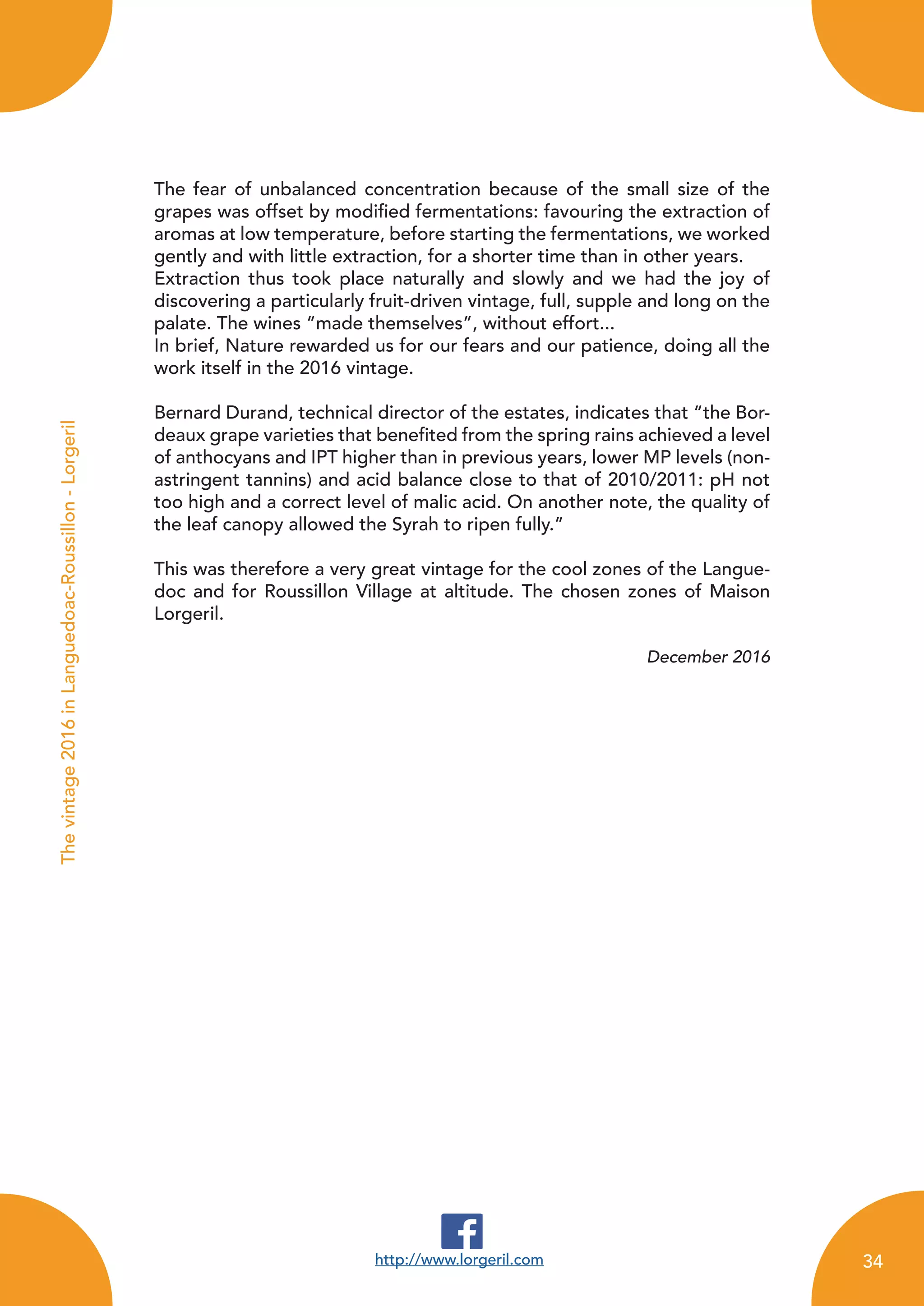 The fear of unbalanced concentration because of the small size of the
grapes was offset by modified fermentations: favouring the extraction of
aromas at low temperature, before starting the fermentations, we worked
gently and with little extraction, for a shorter time than in other years.
Extraction thus took place naturally and slowly and we had the joy of
discovering a particularly fruit-driven vintage, full, supple and long on the
palate. The wines “made themselves”, without effort...
In brief, Nature rewarded us for our fears and our patience, doing all the
work itself in the 2016 vintage.
Bernard Durand, technical director of the estates, indicates that “the Bor-
deaux grape varieties that benefited from the spring rains achieved a level
of anthocyans and IPT higher than in previous years, lower MP levels (non-
astringent tannins) and acid balance close to that of 2010/2011: pH not
too high and a correct level of malic acid. On another note, the quality of
the leaf canopy allowed the Syrah to ripen fully.”
This was therefore a very great vintage for the cool zones of the Langue-
doc and for Roussillon Village at altitude. The chosen zones of Maison
Lorgeril.
December 2016
http://www.lorgeril.com
Thevintage2016inLanguedoac-Roussillon-Lorgeril
34
 