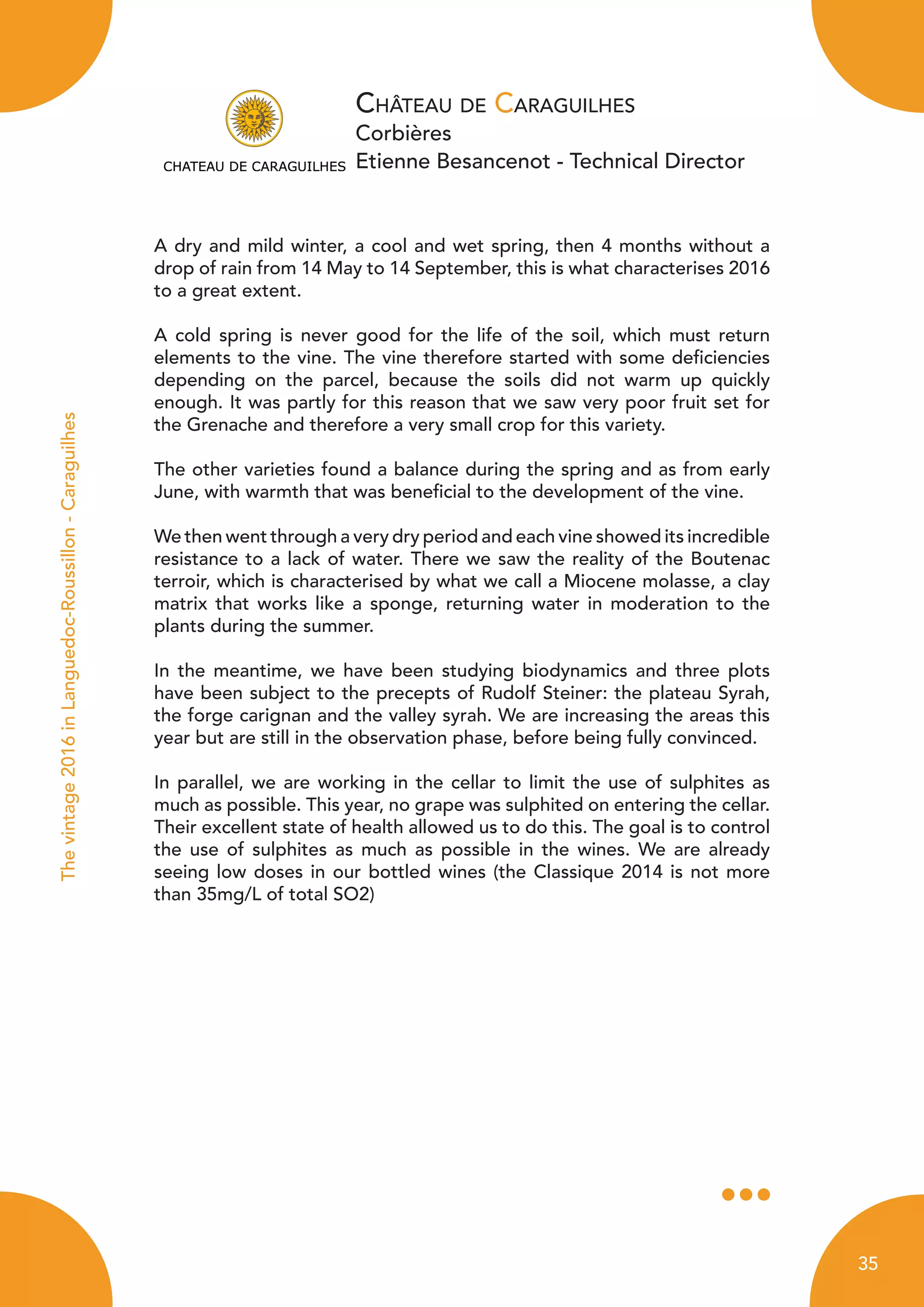 Château de Caraguilhes
Corbières
Etienne Besancenot - Technical Director
Thevintage2016inLanguedoc-Roussillon-Caraguilhes
A dry and mild winter, a cool and wet spring, then 4 months without a
drop of rain from 14 May to 14 September, this is what characterises 2016
to a great extent.
A cold spring is never good for the life of the soil, which must return
elements to the vine. The vine therefore started with some deficiencies
depending on the parcel, because the soils did not warm up quickly
enough. It was partly for this reason that we saw very poor fruit set for
the Grenache and therefore a very small crop for this variety.
The other varieties found a balance during the spring and as from early
June, with warmth that was beneficial to the development of the vine.
We then went through a very dry period and each vine showed its incredible
resistance to a lack of water. There we saw the reality of the Boutenac
terroir, which is characterised by what we call a Miocene molasse, a clay
matrix that works like a sponge, returning water in moderation to the
plants during the summer.
In the meantime, we have been studying biodynamics and three plots
have been subject to the precepts of Rudolf Steiner: the plateau Syrah,
the forge carignan and the valley syrah. We are increasing the areas this
year but are still in the observation phase, before being fully convinced.
In parallel, we are working in the cellar to limit the use of sulphites as
much as possible. This year, no grape was sulphited on entering the cellar.
Their excellent state of health allowed us to do this. The goal is to control
the use of sulphites as much as possible in the wines. We are already
seeing low doses in our bottled wines (the Classique 2014 is not more
than 35mg/L of total SO2)
35
 