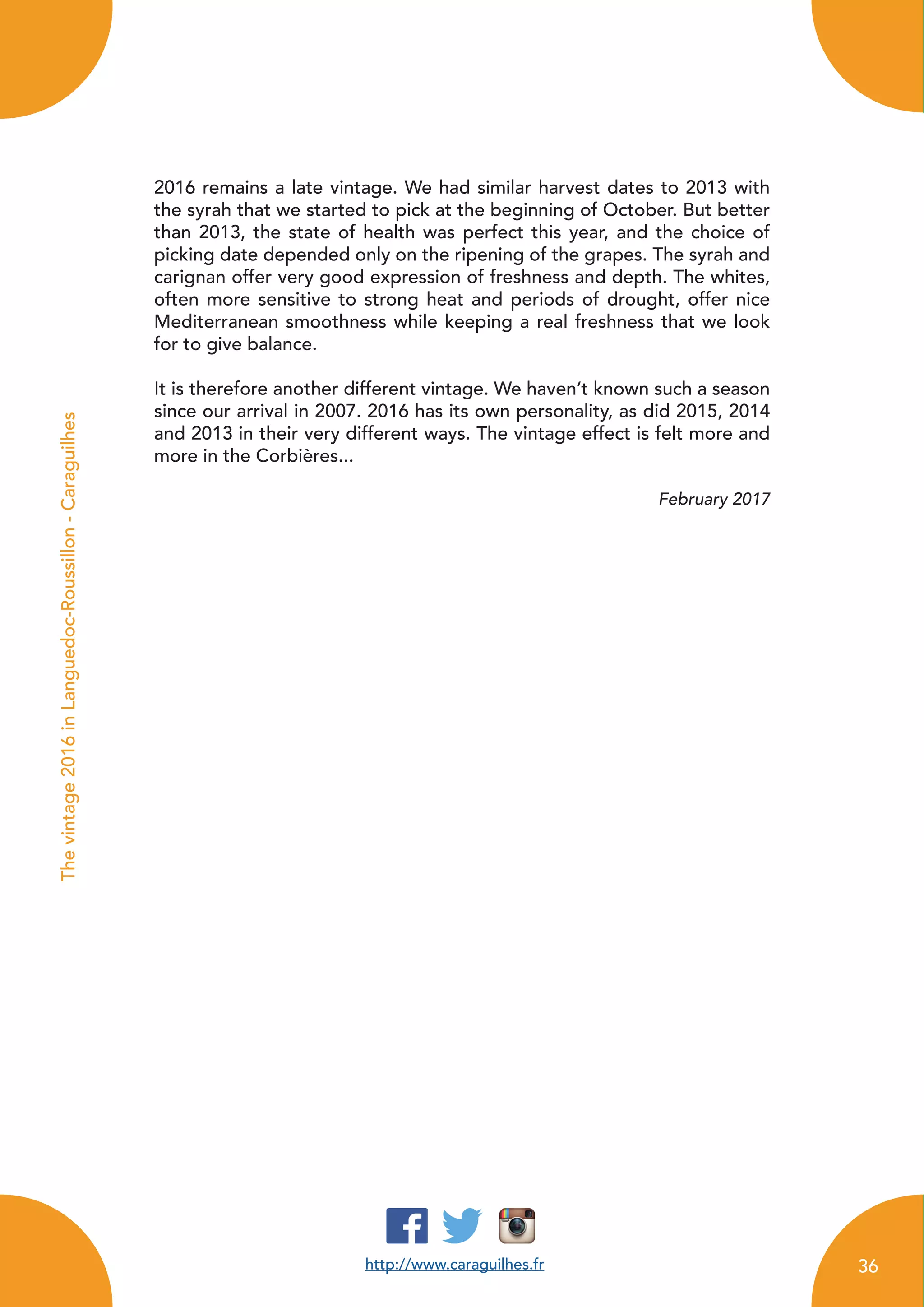 http://www.caraguilhes.fr
Thevintage2016inLanguedoc-Roussillon-Caraguilhes
2016 remains a late vintage. We had similar harvest dates to 2013 with
the syrah that we started to pick at the beginning of October. But better
than 2013, the state of health was perfect this year, and the choice of
picking date depended only on the ripening of the grapes. The syrah and
carignan offer very good expression of freshness and depth. The whites,
often more sensitive to strong heat and periods of drought, offer nice
Mediterranean smoothness while keeping a real freshness that we look
for to give balance.
It is therefore another different vintage. We haven’t known such a season
since our arrival in 2007. 2016 has its own personality, as did 2015, 2014
and 2013 in their very different ways. The vintage effect is felt more and
more in the Corbières...
February 2017
36
 