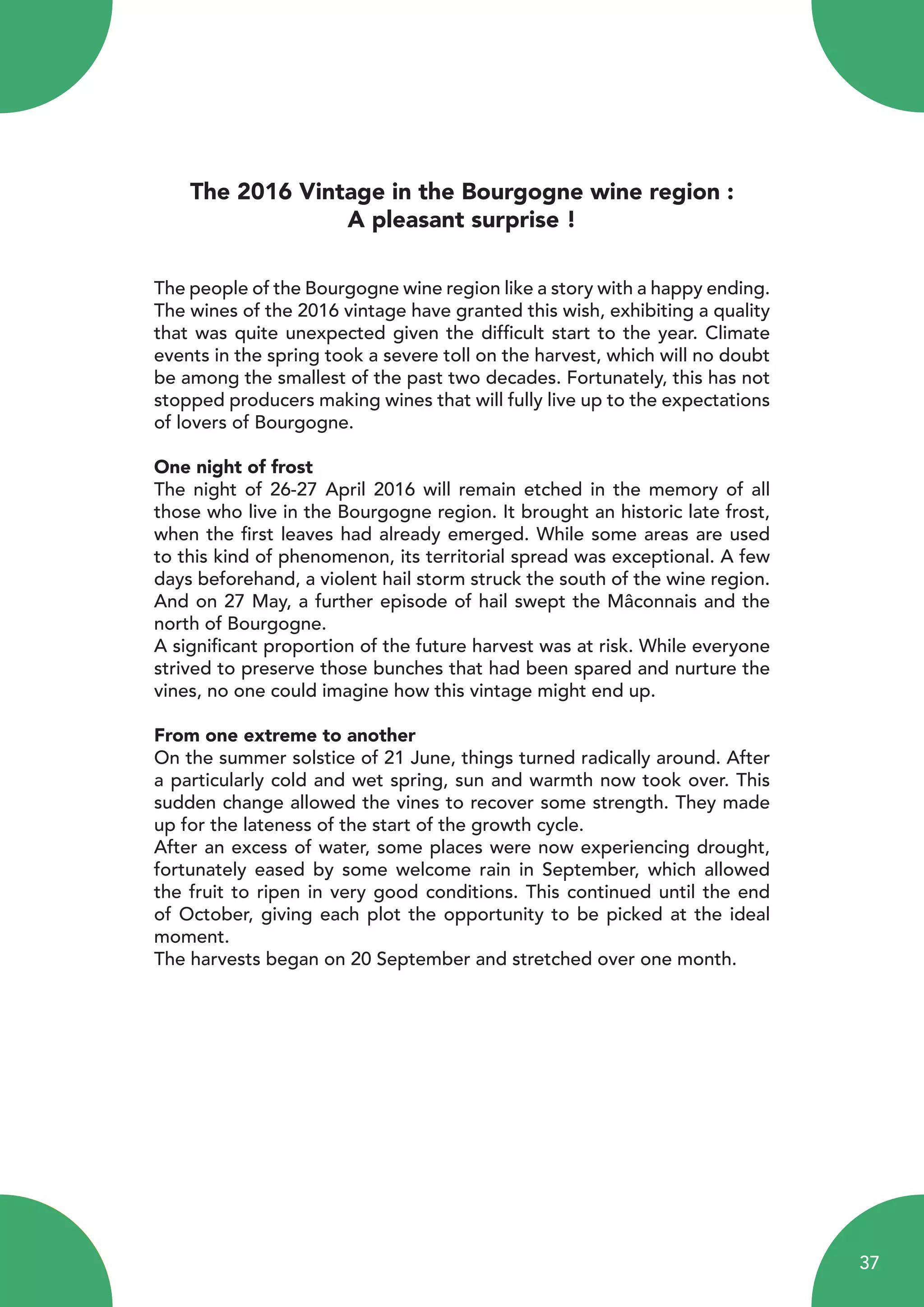 The 2016 Vintage in the Bourgogne wine region :
A pleasant surprise !
The people of the Bourgogne wine region like a story with a happy ending.
The wines of the 2016 vintage have granted this wish, exhibiting a quality
that was quite unexpected given the difficult start to the year. Climate
events in the spring took a severe toll on the harvest, which will no doubt
be among the smallest of the past two decades. Fortunately, this has not
stopped producers making wines that will fully live up to the expectations
of lovers of Bourgogne.
One night of frost
The night of 26-27 April 2016 will remain etched in the memory of all
those who live in the Bourgogne region. It brought an historic late frost,
when the first leaves had already emerged. While some areas are used
to this kind of phenomenon, its territorial spread was exceptional. A few
days beforehand, a violent hail storm struck the south of the wine region.
And on 27 May, a further episode of hail swept the Mâconnais and the
north of Bourgogne.
A significant proportion of the future harvest was at risk. While everyone
strived to preserve those bunches that had been spared and nurture the
vines, no one could imagine how this vintage might end up.
From one extreme to another
On the summer solstice of 21 June, things turned radically around. After
a particularly cold and wet spring, sun and warmth now took over. This
sudden change allowed the vines to recover some strength. They made
up for the lateness of the start of the growth cycle.
After an excess of water, some places were now experiencing drought,
fortunately eased by some welcome rain in September, which allowed
the fruit to ripen in very good conditions. This continued until the end
of October, giving each plot the opportunity to be picked at the ideal
moment.
The harvests began on 20 September and stretched over one month.
37
 