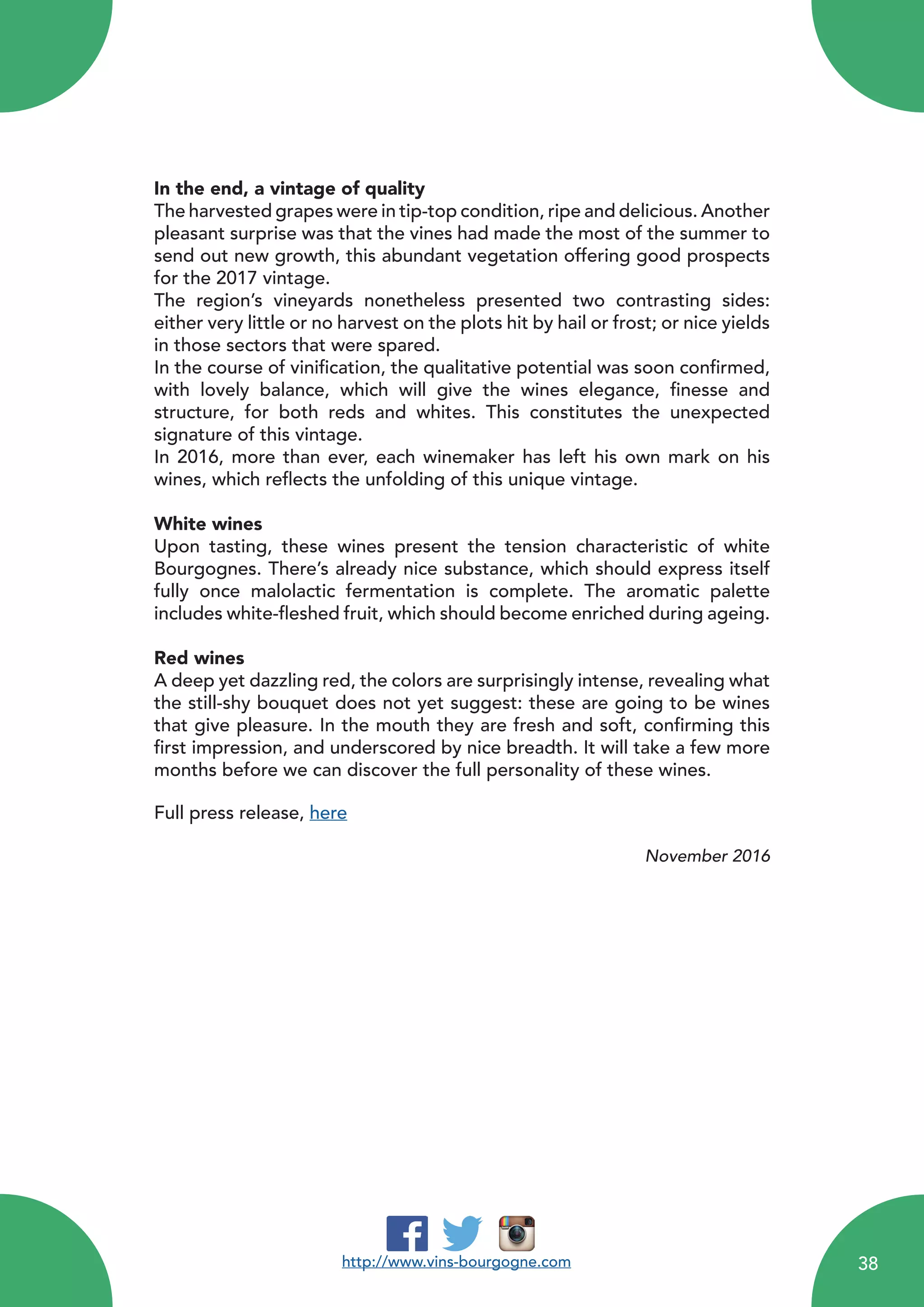 In the end, a vintage of quality
The harvested grapes were in tip-top condition, ripe and delicious. Another
pleasant surprise was that the vines had made the most of the summer to
send out new growth, this abundant vegetation offering good prospects
for the 2017 vintage.
The region’s vineyards nonetheless presented two contrasting sides:
either very little or no harvest on the plots hit by hail or frost; or nice yields
in those sectors that were spared.
In the course of vinification, the qualitative potential was soon confirmed,
with lovely balance, which will give the wines elegance, finesse and
structure, for both reds and whites. This constitutes the unexpected
signature of this vintage.
In 2016, more than ever, each winemaker has left his own mark on his
wines, which reflects the unfolding of this unique vintage.
White wines
Upon tasting, these wines present the tension characteristic of white
Bourgognes. There’s already nice substance, which should express itself
fully once malolactic fermentation is complete. The aromatic palette
includes white-fleshed fruit, which should become enriched during ageing.
Red wines
A deep yet dazzling red, the colors are surprisingly intense, revealing what
the still-shy bouquet does not yet suggest: these are going to be wines
that give pleasure. In the mouth they are fresh and soft, confirming this
first impression, and underscored by nice breadth. It will take a few more
months before we can discover the full personality of these wines.
Full press release, here
November 2016
http://www.vins-bourgogne.com 38
 