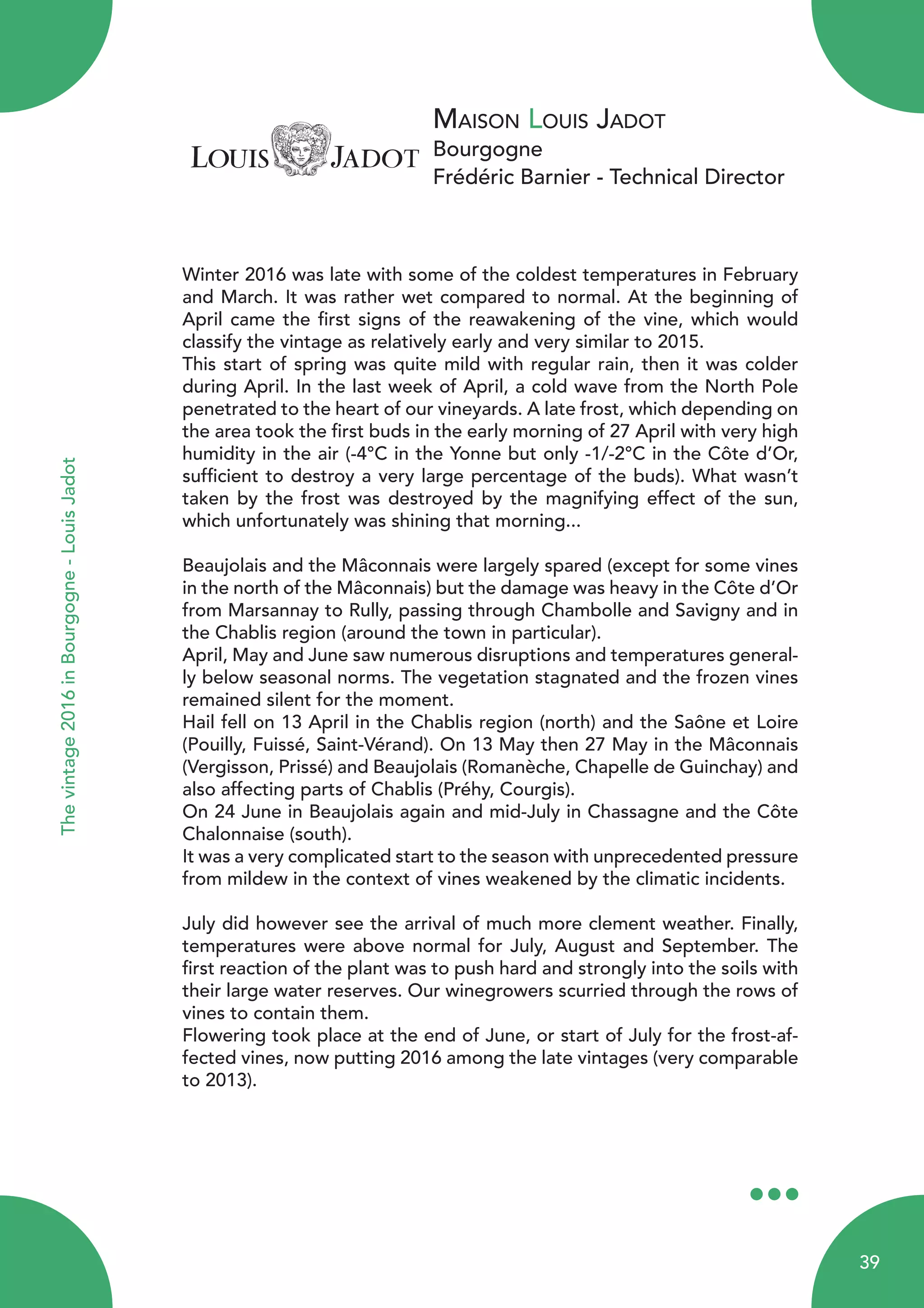 Maison Louis Jadot
Bourgogne
Frédéric Barnier - Technical Director
Thevintage2016inBourgogne-LouisJadot
Winter 2016 was late with some of the coldest temperatures in February
and March. It was rather wet compared to normal. At the beginning of
April came the first signs of the reawakening of the vine, which would
classify the vintage as relatively early and very similar to 2015.
This start of spring was quite mild with regular rain, then it was colder
during April. In the last week of April, a cold wave from the North Pole
penetrated to the heart of our vineyards. A late frost, which depending on
the area took the first buds in the early morning of 27 April with very high
humidity in the air (-4°C in the Yonne but only -1/-2°C in the Côte d’Or,
sufficient to destroy a very large percentage of the buds). What wasn’t
taken by the frost was destroyed by the magnifying effect of the sun,
which unfortunately was shining that morning...
Beaujolais and the Mâconnais were largely spared (except for some vines
in the north of the Mâconnais) but the damage was heavy in the Côte d’Or
from Marsannay to Rully, passing through Chambolle and Savigny and in
the Chablis region (around the town in particular).
April, May and June saw numerous disruptions and temperatures general-
ly below seasonal norms. The vegetation stagnated and the frozen vines
remained silent for the moment.
Hail fell on 13 April in the Chablis region (north) and the Saône et Loire
(Pouilly, Fuissé, Saint-Vérand). On 13 May then 27 May in the Mâconnais
(Vergisson, Prissé) and Beaujolais (Romanèche, Chapelle de Guinchay) and
also affecting parts of Chablis (Préhy, Courgis).
On 24 June in Beaujolais again and mid-July in Chassagne and the Côte
Chalonnaise (south).
It was a very complicated start to the season with unprecedented pressure
from mildew in the context of vines weakened by the climatic incidents.
July did however see the arrival of much more clement weather. Finally,
temperatures were above normal for July, August and September. The
first reaction of the plant was to push hard and strongly into the soils with
their large water reserves. Our winegrowers scurried through the rows of
vines to contain them.
Flowering took place at the end of June, or start of July for the frost-af-
fected vines, now putting 2016 among the late vintages (very comparable
to 2013).
39
 