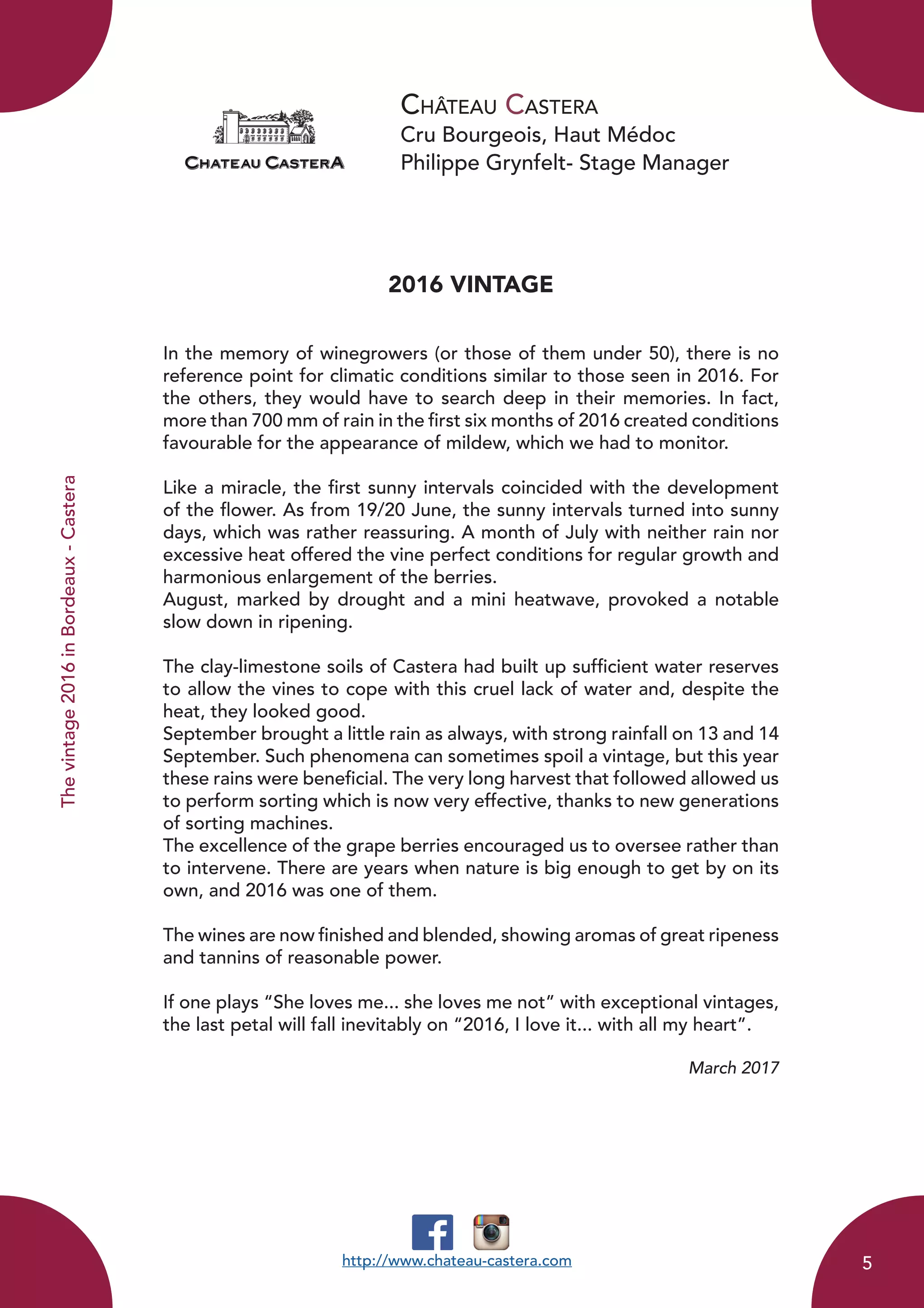 Château Castera
Cru Bourgeois, Haut Médoc
Philippe Grynfelt- Stage Manager
Thevintage2016inBordeaux-Castera
2016 VINTAGE
In the memory of winegrowers (or those of them under 50), there is no
reference point for climatic conditions similar to those seen in 2016. For
the others, they would have to search deep in their memories. In fact,
more than 700 mm of rain in the first six months of 2016 created conditions
favourable for the appearance of mildew, which we had to monitor.
Like a miracle, the first sunny intervals coincided with the development
of the flower. As from 19/20 June, the sunny intervals turned into sunny
days, which was rather reassuring. A month of July with neither rain nor
excessive heat offered the vine perfect conditions for regular growth and
harmonious enlargement of the berries.
August, marked by drought and a mini heatwave, provoked a notable
slow down in ripening.
The clay-limestone soils of Castera had built up sufficient water reserves
to allow the vines to cope with this cruel lack of water and, despite the
heat, they looked good.
September brought a little rain as always, with strong rainfall on 13 and 14
September. Such phenomena can sometimes spoil a vintage, but this year
these rains were beneficial. The very long harvest that followed allowed us
to perform sorting which is now very effective, thanks to new generations
of sorting machines.
The excellence of the grape berries encouraged us to oversee rather than
to intervene. There are years when nature is big enough to get by on its
own, and 2016 was one of them.
The wines are now finished and blended, showing aromas of great ripeness
and tannins of reasonable power.
If one plays “She loves me... she loves me not” with exceptional vintages,
the last petal will fall inevitably on “2016, I love it... with all my heart”.
March 2017
http://www.chateau-castera.com 5
 