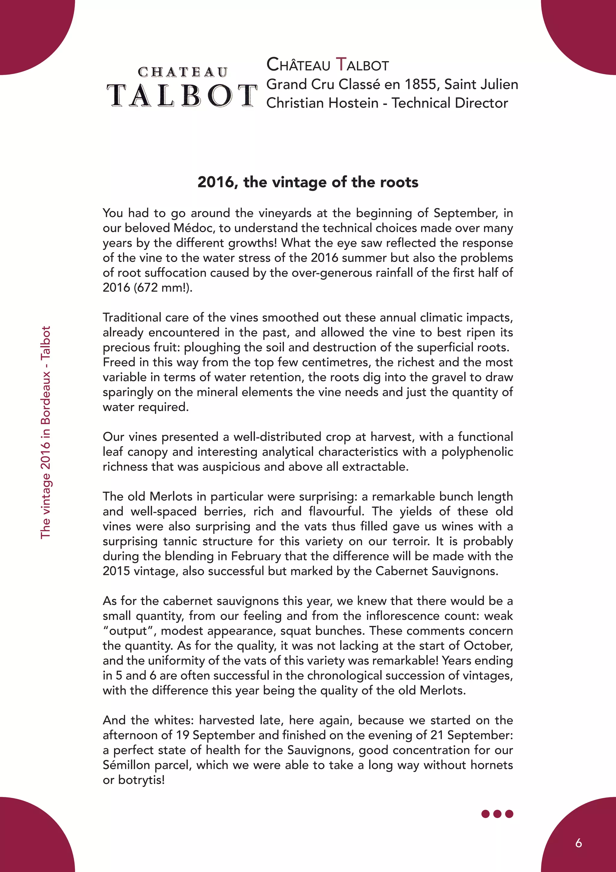 Château Talbot
Grand Cru Classé en 1855, Saint Julien
Christian Hostein - Technical Director
Thevintage2016inBordeaux-Talbot
2016, the vintage of the roots
You had to go around the vineyards at the beginning of September, in
our beloved Médoc, to understand the technical choices made over many
years by the different growths! What the eye saw reflected the response
of the vine to the water stress of the 2016 summer but also the problems
of root suffocation caused by the over-generous rainfall of the first half of
2016 (672 mm!).
Traditional care of the vines smoothed out these annual climatic impacts,
already encountered in the past, and allowed the vine to best ripen its
precious fruit: ploughing the soil and destruction of the superficial roots.
Freed in this way from the top few centimetres, the richest and the most
variable in terms of water retention, the roots dig into the gravel to draw
sparingly on the mineral elements the vine needs and just the quantity of
water required.
Our vines presented a well-distributed crop at harvest, with a functional
leaf canopy and interesting analytical characteristics with a polyphenolic
richness that was auspicious and above all extractable.
The old Merlots in particular were surprising: a remarkable bunch length
and well-spaced berries, rich and flavourful. The yields of these old
vines were also surprising and the vats thus filled gave us wines with a
surprising tannic structure for this variety on our terroir. It is probably
during the blending in February that the difference will be made with the
2015 vintage, also successful but marked by the Cabernet Sauvignons.
As for the cabernet sauvignons this year, we knew that there would be a
small quantity, from our feeling and from the inflorescence count: weak
“output”, modest appearance, squat bunches. These comments concern
the quantity. As for the quality, it was not lacking at the start of October,
and the uniformity of the vats of this variety was remarkable! Years ending
in 5 and 6 are often successful in the chronological succession of vintages,
with the difference this year being the quality of the old Merlots.
And the whites: harvested late, here again, because we started on the
afternoon of 19 September and finished on the evening of 21 September:
a perfect state of health for the Sauvignons, good concentration for our
Sémillon parcel, which we were able to take a long way without hornets
or botrytis!
6
 