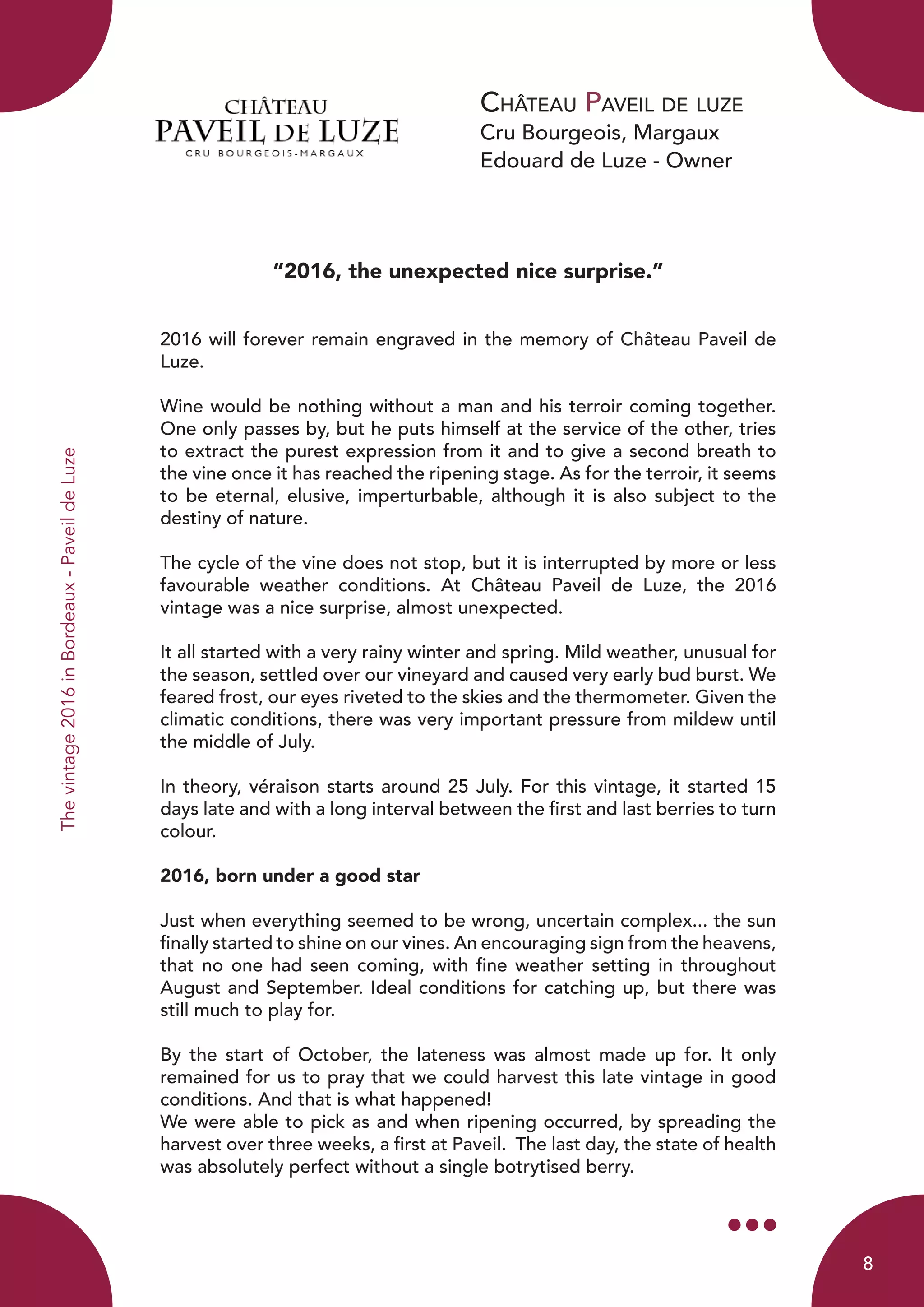 Château Paveil de luze
Cru Bourgeois, Margaux
Edouard de Luze - Owner
Thevintage2016inBordeaux-PaveildeLuze
“2016, the unexpected nice surprise.”
2016 will forever remain engraved in the memory of Château Paveil de
Luze.
Wine would be nothing without a man and his terroir coming together.
One only passes by, but he puts himself at the service of the other, tries
to extract the purest expression from it and to give a second breath to
the vine once it has reached the ripening stage. As for the terroir, it seems
to be eternal, elusive, imperturbable, although it is also subject to the
destiny of nature.
The cycle of the vine does not stop, but it is interrupted by more or less
favourable weather conditions. At Château Paveil de Luze, the 2016
vintage was a nice surprise, almost unexpected.
It all started with a very rainy winter and spring. Mild weather, unusual for
the season, settled over our vineyard and caused very early bud burst. We
feared frost, our eyes riveted to the skies and the thermometer. Given the
climatic conditions, there was very important pressure from mildew until
the middle of July.
In theory, véraison starts around 25 July. For this vintage, it started 15
days late and with a long interval between the first and last berries to turn
colour.
2016, born under a good star
Just when everything seemed to be wrong, uncertain complex... the sun
finally started to shine on our vines. An encouraging sign from the heavens,
that no one had seen coming, with fine weather setting in throughout
August and September. Ideal conditions for catching up, but there was
still much to play for.
By the start of October, the lateness was almost made up for. It only
remained for us to pray that we could harvest this late vintage in good
conditions. And that is what happened!
We were able to pick as and when ripening occurred, by spreading the
harvest over three weeks, a first at Paveil. The last day, the state of health
was absolutely perfect without a single botrytised berry.
8
 