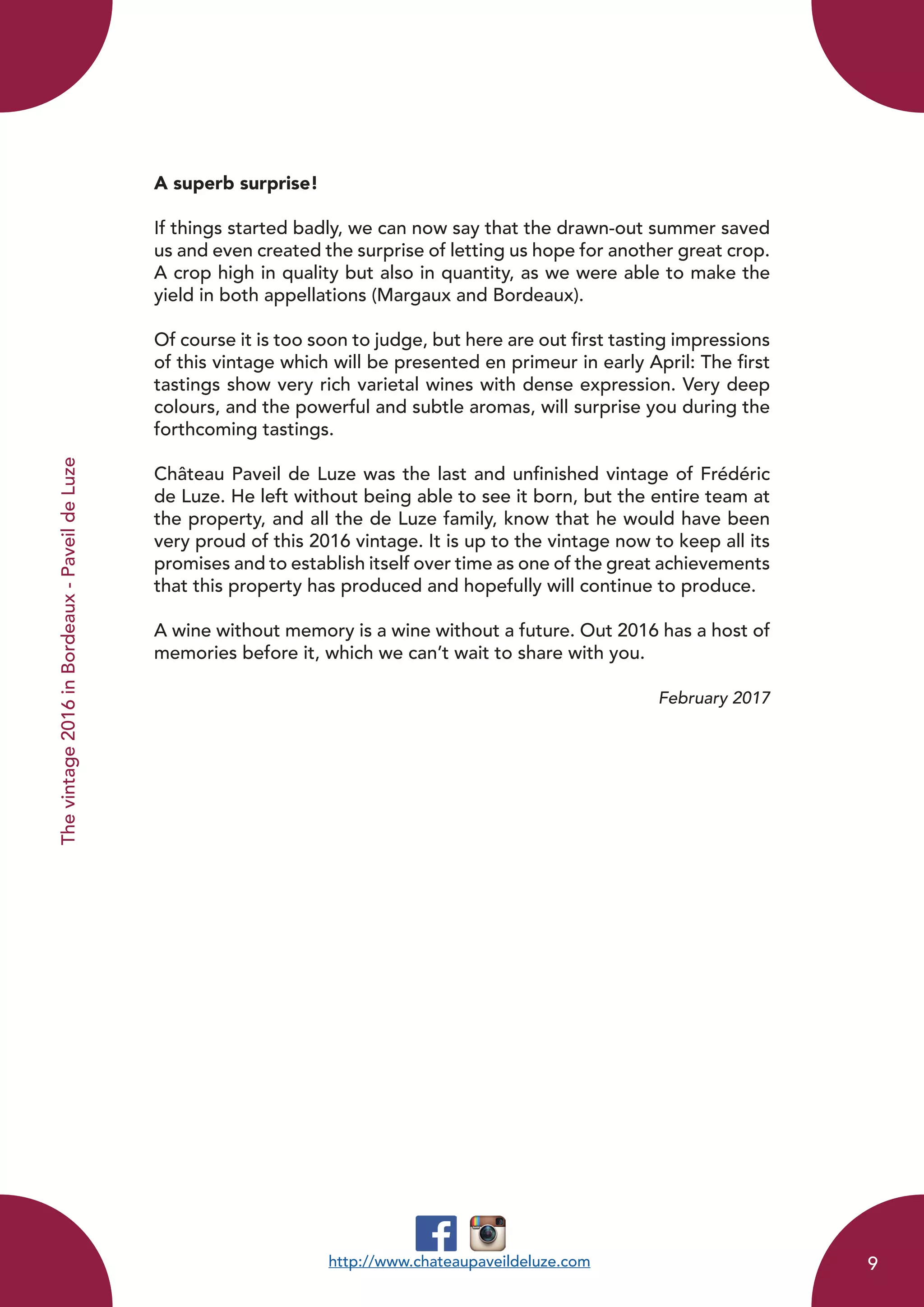 A superb surprise!
If things started badly, we can now say that the drawn-out summer saved
us and even created the surprise of letting us hope for another great crop.
A crop high in quality but also in quantity, as we were able to make the
yield in both appellations (Margaux and Bordeaux).
Of course it is too soon to judge, but here are out first tasting impressions
of this vintage which will be presented en primeur in early April: The first
tastings show very rich varietal wines with dense expression. Very deep
colours, and the powerful and subtle aromas, will surprise you during the
forthcoming tastings.
Château Paveil de Luze was the last and unfinished vintage of Frédéric
de Luze. He left without being able to see it born, but the entire team at
the property, and all the de Luze family, know that he would have been
very proud of this 2016 vintage. It is up to the vintage now to keep all its
promises and to establish itself over time as one of the great achievements
that this property has produced and hopefully will continue to produce.
A wine without memory is a wine without a future. Out 2016 has a host of
memories before it, which we can’t wait to share with you.
February 2017
http://www.chateaupaveildeluze.com
Thevintage2016inBordeaux-PaveildeLuze
9
 