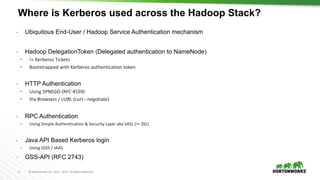 5 © Hortonworks Inc. 2011 – 2017. All Rights Reserved
Where is Kerberos used across the Hadoop Stack?
• Ubiquitous End-User / Hadoop Service Authentication mechanism
• Hadoop DelegationToken (Delegated authentication to NameNode)
• != Kerberos Tickets
• Bootstrapped with Kerberos authentication token
• HTTP Authentication
• Using SPNEGO (RFC 4559)
• Via Browsers / cURL (curl --negotiate)
• RPC Authentication
• Using Simple Authentication & Security Layer aka SASL (!= SSL)
• Java API Based Kerberos login
• Using JGSS / JAAS
• GSS-API (RFC 2743)
 