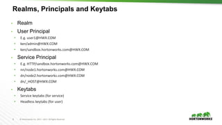8 © Hortonworks Inc. 2011 – 2017. All Rights Reserved
Realms, Principals and Keytabs
• Realm
• User Principal
• E.g. user1@HWX.COM
• ken/admin@HWX.COM
• ken/sandbox.hortonworks.com@HWX.COM
• Service Principal
• E.g. HTTP/sandbox.hortonworks.com@HWX.COM
• nn/node1.hortonworks.com@HWX.COM
• dn/node2.hortonworks.com@HWX.COM
• dn/_HOST@HWX.COM
• Keytabs
• Service keytabs (for service)
• Headless keytabs (for user)
 