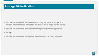1010
Storage Virtualization
• Storage virtualization is the process of grouping the physical storage from
multiple network storage devices so that it looks like a single storage device.
• Storage virtualization is also implemented by using software applications.
• Usage:
• Storage virtualization is mainly done for back-up and recovery purposes.
 