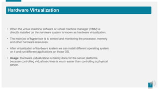77
Hardware Virtualization
• When the virtual machine software or virtual machine manager (VMM) is
directly installed on the hardware system is known as hardware virtualization.
• The main job of hypervisor is to control and monitoring the processor, memory
and other hardware resources.
• After virtualization of hardware system we can install different operating system
on it and run different applications on those OS.
• Usage: Hardware virtualization is mainly done for the server platforms,
because controlling virtual machines is much easier than controlling a physical
server.
 