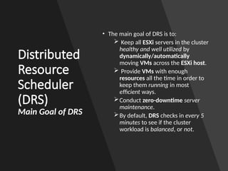Distributed
Resource
Scheduler
(DRS)
Main Goal of DRS
• The main goal of DRS is to:
 Keep all ESXi servers in the cluster
healthy and well utilized by
dynamically/automatically
moving VMs across the ESXi host.
 Provide VMs with enough
resources all the time in order to
keep them running in most
efficient ways.
Conduct zero-downtime server
maintenance.
By default, DRS checks in every 5
minutes to see if the cluster
workload is balanced, or not.
 