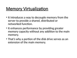 Memory Virtualization
• It introduces a way to decouple memory from the
server to provide a shared, distributed or
networked function.
• It enhances performance by providing greater
memory capacity without any addition to the main
memory.
• That’s why a portion of the disk drive serves as an
extension of the main memory.
 