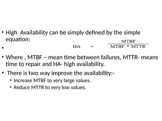 • High Availability can be simply defined by the simple
equation:
•
• Where , MTBF – mean time between failures, MTTR- means
time to repair and HA- high availability.
• There is two way improve the availability:-
• Increase MTBF to very large values.
• Reduce MTTR to very low values.
 