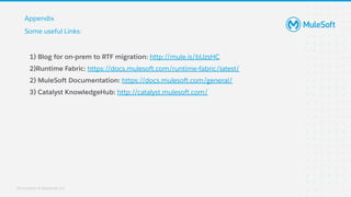 All contents © MuleSoft, LLC
1) Blog for on-prem to RTF migration: http://mule.is/bUzsHC
2)Runtime Fabric: https://docs.mulesoft.com/runtime-fabric/latest/
2) MuleSoft Documentation: https://docs.mulesoft.com/general/
3) Catalyst KnowledgeHub: http://catalyst.mulesoft.com/
Appendix
Some useful Links:
 