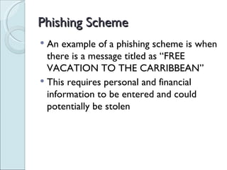 Phishing Scheme An example of a phishing scheme is when there is a message titled as “FREE VACATION TO THE CARRIBBEAN”  This requires personal and financial information to be entered and could potentially be stolen 