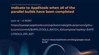 Indicate to Applitools when all of the
parallel builds have been completed
curl -d '' -X POST
https://eyesapi.applitools.com/api/externals/github/servers/githu
b.com/commit/$APPLITOOLS_BATCH_ID/complete?apiKey=$APP
LITOOLS_API_KEY
Source: https://applitools.com/blog/google-cloud-
build/
 