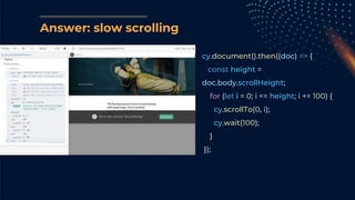 cy.document().then((doc) => {
const height =
doc.body.scrollHeight;
for (let i = 0; i <= height; i += 100) {
cy.scrollTo(0, i);
cy.wait(100);
}
});
Answer: slow scrolling
 
