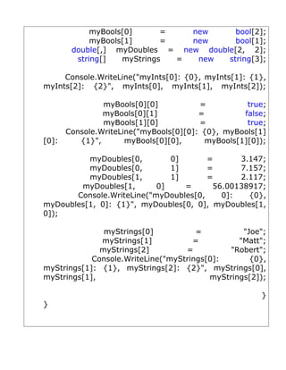 myBools[0]      =   new     bool[2];
           myBools[1]      =   new     bool[1];
      double[,] myDoubles = new double[2, 2];
       string[]   myStrings  =  new  string[3];

     Console.WriteLine("myInts[0]: {0}, myInts[1]: {1},
myInts[2]: {2}", myInts[0], myInts[1], myInts[2]);

              myBools[0][0]           =           true;
              myBools[0][1]           =          false;
              myBools[1][0]           =           true;
     Console.WriteLine("myBools[0][0]: {0}, myBools[1]
[0]:    {1}",       myBools[0][0],      myBools[1][0]);

          myDoubles[0,        0]       =      3.147;
          myDoubles[0,        1]       =      7.157;
          myDoubles[1,        1]       =      2.117;
        myDoubles[1,       0]    =      56.00138917;
       Console.WriteLine("myDoubles[0,    0]:   {0},
myDoubles[1, 0]: {1}", myDoubles[0, 0], myDoubles[1,
0]);

               myStrings[0]           =          "Joe";
              myStrings[1]           =          "Matt";
              myStrings[2]         =          "Robert";
            Console.WriteLine("myStrings[0]:       {0},
myStrings[1]: {1}, myStrings[2]: {2}", myStrings[0],
myStrings[1],                            myStrings[2]);

                                                     }
}
 