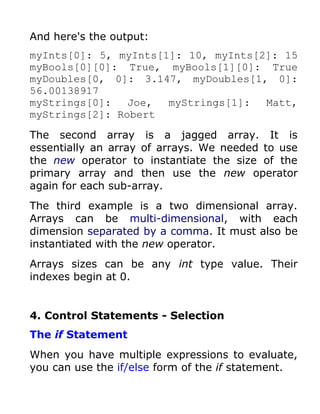 And here's the output:
myInts[0]: 5, myInts[1]: 10, myInts[2]: 15
myBools[0][0]: True, myBools[1][0]: True
myDoubles[0, 0]: 3.147, myDoubles[1, 0]:
56.00138917
myStrings[0]:   Joe,  myStrings[1]:  Matt,
myStrings[2]: Robert

The second array is a jagged array. It is
essentially an array of arrays. We needed to use
the new operator to instantiate the size of the
primary array and then use the new operator
again for each sub-array.
The third example is a two dimensional array.
Arrays can be multi-dimensional, with each
dimension separated by a comma. It must also be
instantiated with the new operator.
Arrays sizes can be any int type value. Their
indexes begin at 0.


4. Control Statements - Selection
The if Statement
When you have multiple expressions to evaluate,
you can use the if/else form of the if statement.
 