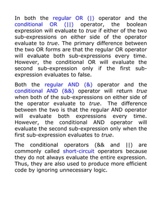 In both the regular OR (|) operator and the
conditional OR (||) operator, the boolean
expression will evaluate to true if either of the two
sub-expressions on either side of the operator
evaluate to true. The primary difference between
the two OR forms are that the regular OR operator
will evaluate both sub-expressions every time.
However, the conditional OR will evaluate the
second sub-expression only if the first sub-
expression evaluates to false.
Both the regular AND (&) operator and the
conditional AND (&&) operator will return true
when both of the sub-expressions on either side of
the operator evaluate to true. The difference
between the two is that the regular AND operator
will evaluate both expressions every time.
However, the conditional AND operator will
evaluate the second sub-expression only when the
first sub-expression evaluates to true.
The conditional operators (&& and ||) are
commonly called short-circuit operators because
they do not always evaluate the entire expression.
Thus, they are also used to produce more efficient
code by ignoring unnecessary logic.
 