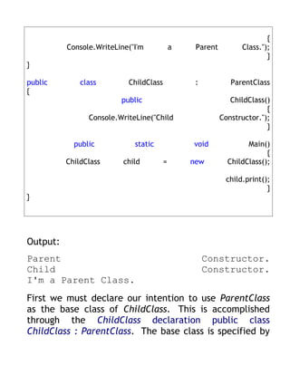 {
          Console.WriteLine("I'm            a    Parent         Class.");
                                                                        }
}

public        class        ChildClass            :           ParentClass
{
                         public                              ChildClass()
                                                                        {
                Console.WriteLine("Child                  Constructor.");
                                                                        }

            public           static             void              Main()
                                                                        {
          ChildClass      child         =       new         ChildClass();

                                                           child.print();
                                                                        }
}




Output:
Parent                                               Constructor.
Child                                                Constructor.
I'm a Parent Class.
First we must declare our intention to use ParentClass
as the base class of ChildClass. This is accomplished
through the ChildClass declaration public class
ChildClass : ParentClass. The base class is specified by
 