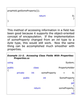 propHold.getSomeProperty());

                                  return                        0;
                                                                 }
}



This method of accessing information in a field has
been good because it supports the object-oriented
concept of encapsulation. If the implementation
of someProperty changed from an int type to a
byte type, this would still work. Now the same
thing can be accomplished much smoother with
properties.

Example 11-2. Accessing Class Fields With Properties:
    Properties.cs

using                                                      System;

public                    class                    PropertyHolder
{
         private        int         someProperty       =        0;

               public                int            SomeProperty
                                                               {
                                                             get
                                                               {
                          return                   someProperty;
                                                               }
                                                             set
 
