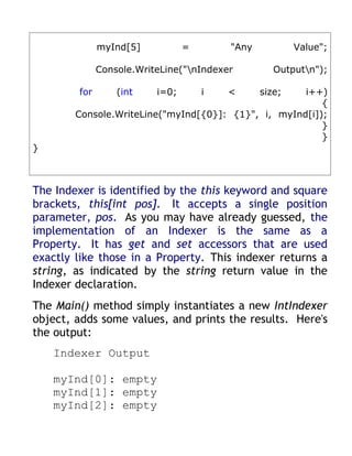 myInd[5]           =       "Any           Value";

              Console.WriteLine("nIndexer         Outputn");

        for       (int    i=0;       i   <      size;i++)
                                                         {
        Console.WriteLine("myInd[{0}]: {1}", i, myInd[i]);
                                                         }
                                                         }
}



The Indexer is identified by the this keyword and square
brackets, this[int pos]. It accepts a single position
parameter, pos. As you may have already guessed, the
implementation of an Indexer is the same as a
Property. It has get and set accessors that are used
exactly like those in a Property. This indexer returns a
string, as indicated by the string return value in the
Indexer declaration.
The Main() method simply instantiates a new IntIndexer
object, adds some values, and prints the results. Here's
the output:
    Indexer Output

    myInd[0]: empty
    myInd[1]: empty
    myInd[2]: empty
 