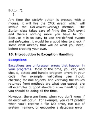Button!");
  }
Any time the clickMe button is pressed with a
mouse, it will fire the Click event, which will
invoke the OnClickMeClicked() method.         The
Button class takes care of firing the Click event
and there's nothing more you have to do.
Because it is so easy to use pre-defined events
and delegates, it would be a good idea to check if
some exist already that will do what you need,
before creating your own.
16. Introduction to Exception Handling
Exceptions
Exceptions are unforeseen errors that happen in
your programs. Most of the time, you can, and
should, detect and handle program errors in your
code.   For example, validating user input,
checking for null objects, and verifying the values
returned from methods are what you expect, are
all examples of good standard error handling that
you should be doing all the time.
However, there are times when you don't know if
an error will occur. For example, you can't predict
when you'll receive a file I/O error, run out of
system memory, or encounter a database error.
 