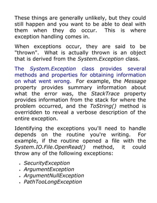 These things are generally unlikely, but they could
still happen and you want to be able to deal with
them when they do occur. This is where
exception handling comes in.
When exceptions occur, they are said to be
"thrown". What is actually thrown is an object
that is derived from the System.Exception class.
The System.Exception class provides several
methods and properties for obtaining information
on what went wrong. For example, the Message
property provides summary information about
what the error was, the StackTrace property
provides information from the stack for where the
problem occurred, and the ToString() method is
overridden to reveal a verbose description of the
entire exception.
Identifying the exceptions you'll need to handle
depends on the routine you're writing. For
example, if the routine opened a file with the
System.IO.File.OpenRead() method, it could
throw any of the following exceptions:
 •   SecurityException
 •   ArgumentException
 •   ArgumentNullException
 •   PathTooLongException
 