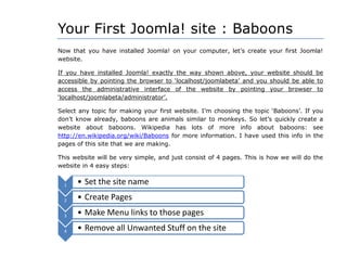 Your First Joomla! site : Baboons
Now that you have installed Joomla! on your computer, let‟s create your first Joomla!
website.
If you have installed Joomla! exactly the way shown above, your website should be
accessible by pointing the browser to „localhost/joomlabeta‟ and you should be able to
access the administrative interface of the website by pointing your browser to
„localhost/joomlabeta/administrator‟.
Select any topic for making your first website. I‟m choosing the topic „Baboons‟. If you
don‟t know already, baboons are animals similar to monkeys. So let‟s quickly create a
website about baboons. Wikipedia has lots of more info about baboons: see
http://en.wikipedia.org/wiki/Baboons for more information. I have used this info in the
pages of this site that we are making.
This website will be very simple, and just consist of 4 pages. This is how we will do the
website in 4 easy steps:
1 • Set the site name
2 • Create Pages
3 • Make Menu links to those pages
4 • Remove all Unwanted Stuff on the site
 
