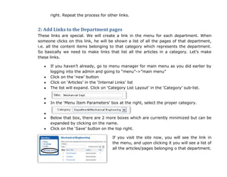 right. Repeat the process for other links.
2: Add Links to the Department pages
These links are special. We will create a link in the menu for each department. When
someone clicks on this link, he will be shown a list of all the pages of that department,
i.e. all the content items belonging to that category which represents the department.
So basically we need to make links that list all the articles in a category. Let‟s make
these links.
If you haven‟t already, go to menu manager for main menu as you did earlier by
logging into the admin and going to “menu”->”main menu”
Click on the „new‟ button
Click on „Articles‟ in the „Internal Links‟ list
The list will expand. Click on „Category List Layout‟ in the „Category‟ sub-list.
In the „Menu Item Parameters‟ box at the right, select the proper category.
Below that box, there are 2 more boxes which are currently minimized but can be
expanded by clicking on the name.
Click on the „Save‟ button on the top right.
If you visit the site now, you will see the link in
the menu, and upon clicking it you will see a list of
all the articles/pages belonging o that department.
 