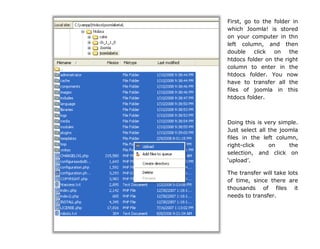 First, go to the folder in
which Joomla! is stored
on your computer in thn
left column, and then
double click on the
htdocs folder on the right
column to enter in the
htdocs folder. You now
have to transfer all the
files of joomla in this
htdocs folder.
Doing this is very simple.
Just select all the joomla
files in the left column,
right-click on the
selection, and click on
„upload‟.
The transfer will take lots
of time, since there are
thousands of files it
needs to transfer.
 