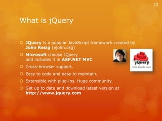 What is jQueryJQuery is a popular JavaScript framework created by John Resig (ejohn.org)Microsoft choose JQuery and includes it in ASP.NET MVCCross-browser support.Easy to code and easy to maintain.Extensible with plug-ins. Huge community.Get up to date and download latest version at http://www.jquery.com13