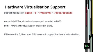 root@591532:/# egrep -c '(vmx|svm)' /proc/cpuinfo
vmx – Intel VT-x, virtualisation support enabled in BIOS
svm – AMD SVM,virtualisation enabled in BIOS.
If the count is 0, then your CPU does not support hardware virtualisation.
 
