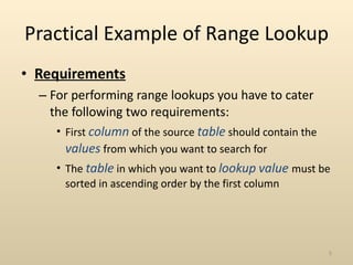Practical Example of Range Lookup Requirements For performing range lookups you have to cater the following two requirements: First  column  of the source  table  should contain the  values  from which you want to search for The  table  in which you want to  lookup   value  must be sorted in ascending order by the first column 