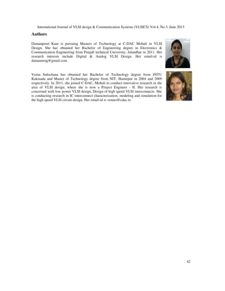 International Journal of VLSI design & Communication Systems (VLSICS) Vol.4, No.3, June 2013
42
Authors
Damanpreet Kaur is pursuing Masters of Technology at C-DAC Mohali in VLSI
Design. She has obtained her Bachelor of Engineering degree in Electronics &
Communication Engineering from Punjab technical University, Jalandhar in 2011. Her
research interests include Digital & Analog VLSI Design. Her email-id is
damannrng@gmail.com.
Vemu Sulochana has obtained her Bachelor of Technology degree from JNTU
Kakinada and Master of Technology degree from NIT, Hamirpur in 2004 and 2009
respectively. In 2011, she joined C-DAC, Mohali to conduct innovative research in the
area of VLSI design, where she is now a Project Engineer - II. Her research is
concerned with low power VLSI design, Design of high speed VLSI interconnects. She
is conducting research in IC interconnect characterization, modeling and simulation for
the high speed VLSl circuit design. Her email-id is vemus@cdac.in
 