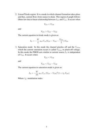 2. Linear/Triode region: It is a mode in which channel formation takes place
and thus, current ﬂows from source to drain. This region of graph follows
Ohms law due to linear relationship between IDS and VDS. It occurs when
VGS < VTH
and
VDS > VGS − VTH
The current equation in triode mode is given as:
ID = −
W
L
.µn.Cox(VGS − VTH −
VDS
2
).VDS
3. Saturation mode: In this mode the channel pinches off and the VDSat
which the current saturation occurs is called VDSat or pinch-off voltage.
In this mode the PMOS acts similar to current source.ID is independent
of VDS. It occurs when
VGS < VTH
and
VDS < VGS − VTH
The current equation in saturation mode is given as:
ID = −
W
2L
.µn.Cox.(VGS − VTH)2
(1 + λp.VDS)
Where λp: modulation index
7
 