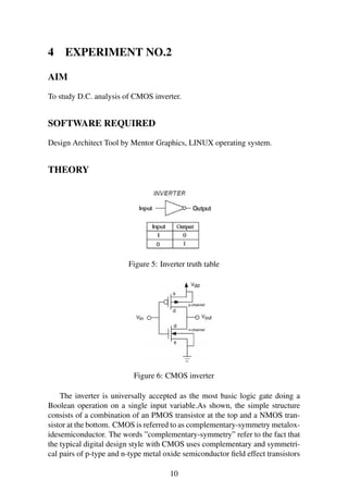 4 EXPERIMENT NO.2
AIM
To study D.C. analysis of CMOS inverter.
SOFTWARE REQUIRED
Design Architect Tool by Mentor Graphics, LINUX operating system.
THEORY
Figure 5: Inverter truth table
Figure 6: CMOS inverter
The inverter is universally accepted as the most basic logic gate doing a
Boolean operation on a single input variable.As shown, the simple structure
consists of a combination of an PMOS transistor at the top and a NMOS tran-
sistor at the bottom. CMOS is referred to as complementary-symmetry metalox-
idesemiconductor. The words ”complementary-symmetry” refer to the fact that
the typical digital design style with CMOS uses complementary and symmetri-
cal pairs of p-type and n-type metal oxide semiconductor ﬁeld effect transistors
10
 