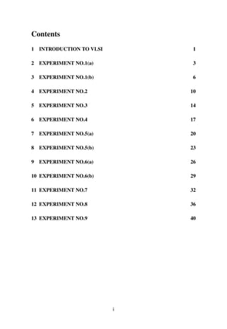 Contents
1 INTRODUCTION TO VLSI 1
2 EXPERIMENT NO.1(a) 3
3 EXPERIMENT NO.1(b) 6
4 EXPERIMENT NO.2 10
5 EXPERIMENT NO.3 14
6 EXPERIMENT NO.4 17
7 EXPERIMENT NO.5(a) 20
8 EXPERIMENT NO.5(b) 23
9 EXPERIMENT NO.6(a) 26
10 EXPERIMENT NO.6(b) 29
11 EXPERIMENT NO.7 32
12 EXPERIMENT NO.8 36
13 EXPERIMENT NO.9 40
i
 