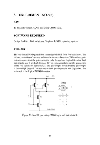 8 EXPERIMENT NO.5(b)
AIM
To design two input NAND gate using CMOS logic.
SOFTWARE REQUIRED
Design Architect Tool by Mentor Graphics, LINUX operating system.
THEORY
The two-input NAND gate shown in the ﬁgure is built from four transistors. The
series-connection of the two n-channel transistors between GND and the gate-
output ensures that the gate-output is only driven low (logical 0) when both
gate inputs a or b are high (logical 1).The complementary parallel connection
of the two transistors between VCC and gate-output means that the gate-output
is driven high (logical 1) when one or both gate inputs are low (logical 0). The
net result is the logical NAND function.
Figure 20: NAND gate using CMOS logic and its truth table
23
 