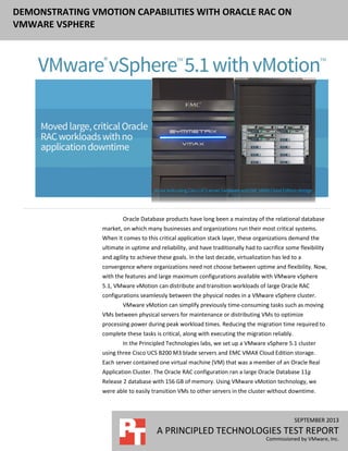 DEMONSTRATING VMOTION CAPABILITIES WITH ORACLE RAC ON
VMWARE VSPHERE

Oracle Database products have long been a mainstay of the relational database
market, on which many businesses and organizations run their most critical systems.
When it comes to this critical application stack layer, these organizations demand the
ultimate in uptime and reliability, and have traditionally had to sacrifice some flexibility
and agility to achieve these goals. In the last decade, virtualization has led to a
convergence where organizations need not choose between uptime and flexibility. Now,
with the features and large maximum configurations available with VMware vSphere
5.1, VMware vMotion can distribute and transition workloads of large Oracle RAC
configurations seamlessly between the physical nodes in a VMware vSphere cluster.
VMware vMotion can simplify previously time-consuming tasks such as moving
VMs between physical servers for maintenance or distributing VMs to optimize
processing power during peak workload times. Reducing the migration time required to
complete these tasks is critical, along with executing the migration reliably.
In the Principled Technologies labs, we set up a VMware vSphere 5.1 cluster
using three Cisco UCS B200 M3 blade servers and EMC VMAX Cloud Edition storage.
Each server contained one virtual machine (VM) that was a member of an Oracle Real
Application Cluster. The Oracle RAC configuration ran a large Oracle Database 11g
Release 2 database with 156 GB of memory. Using VMware vMotion technology, we
were able to easily transition VMs to other servers in the cluster without downtime.

SEPTEMBER 2013

A PRINCIPLED TECHNOLOGIES TEST REPORT
Commissioned by VMware, Inc.

 