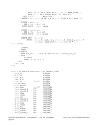 ware_rowid, ware_name, ware_street_1, ware_street_2,
ware_city, ware_state, ware_zip, ware_ytd
FROM c_district, c_warehouse
WHERE d_id = dist_id AND d_w_id = w_id AND w_id = ware_id;
UPDATE c_district
SET d_ytd = dist_ytd
WHERE ROWID = cust_rowid;
UPDATE c_warehouse
SET w_ytd = ware_ytd
WHERE ROWID = ware_rowid;
INSERT INTO c_history
VALUES (cust_id, cust_d_id, cust_w_id, dist_id, ware_id,
cur_date, hist_amount, ware_name || '
' ||
dist_name);
COMMIT;
EXIT;
EXCEPTION
WHEN not_serializable OR deadlock OR snapshot_too_old
THEN
ROLLBACK;
retry := retry + 1;
END;
END LOOP;
END;
/
CREATE OR REPLACE PROCEDURE c_sp_payment_name (
ware_id
NUMBER,
dist_id
NUMBER,
cust_w_id
NUMBER,
cust_d_id
NUMBER,
cust_id
IN OUT
NUMBER,
bylastname
NUMBER,
hist_amount
NUMBER,
cust_last
IN OUT
VARCHAR2,
ware_street_1
OUT
VARCHAR2,
ware_street_2
OUT
VARCHAR2,
ware_city
OUT
VARCHAR2,
ware_state
OUT
VARCHAR2,
ware_zip
OUT
VARCHAR2,
dist_street_1
OUT
VARCHAR2,
dist_street_2
OUT
VARCHAR2,
dist_city
OUT
VARCHAR2,
dist_state
OUT
VARCHAR2,
dist_zip
OUT
VARCHAR2,
cust_first
OUT
VARCHAR2,
cust_middle
OUT
VARCHAR2,
cust_street_1
OUT
VARCHAR2,
Demonstrating vMotion capabilities with Oracle RAC on VMware
vSphere

A Principled Technologies test report 41

 