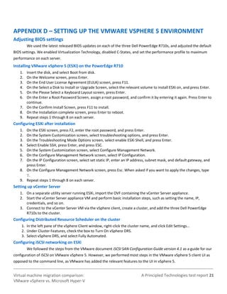 A Principled Technologies test report 21Virtual machine migration comparison:
VMware vSphere vs. Microsoft Hyper-V
APPENDIX D – SETTING UP THE VMWARE VSPHERE 5 ENVIRONMENT
Adjusting BIOS settings
We used the latest released BIOS updates on each of the three Dell PowerEdge R710s, and adjusted the default
BIOS settings. We enabled Virtualization Technology, disabled C-States, and set the performance profile to maximum
performance on each server.
Installing VMware vSphere 5 (ESXi) on the PowerEdge R710
1. Insert the disk, and select Boot from disk.
2. On the Welcome screen, press Enter.
3. On the End User License Agreement (EULA) screen, press F11.
4. On the Select a Disk to Install or Upgrade Screen, select the relevant volume to install ESXi on, and press Enter.
5. On the Please Select a Keyboard Layout screen, press Enter.
6. On the Enter a Root Password Screen, assign a root password, and confirm it by entering it again. Press Enter to
continue.
7. On the Confirm Install Screen, press F11 to install.
8. On the Installation complete screen, press Enter to reboot.
9. Repeat steps 1 through 8 on each server.
Configuring ESXi after installation
1. On the ESXi screen, press F2, enter the root password, and press Enter.
2. On the System Customization screen, select troubleshooting options, and press Enter.
3. On the Troubleshooting Mode Options screen, select enable ESXi Shell, and press Enter.
4. Select Enable SSH, press Enter, and press ESC.
5. On the System Customization screen, select Configure Management Network.
6. On the Configure Management Network screen, select IP Configuration.
7. On the IP Configuration screen, select set static IP, enter an IP address, subnet mask, and default gateway, and
press Enter.
8. On the Configure Management Network screen, press Esc. When asked if you want to apply the changes, type
Y.
9. Repeat steps 1 through 8 on each server.
Setting up vCenter Server
1. On a separate utility server running ESXi, import the OVF containing the vCenter Server appliance.
2. Start the vCenter Server appliance VM and perform basic installation steps, such as setting the name, IP,
credentials, and so on.
3. Connect to the vCenter Server VM via the vSphere client, create a cluster, and add the three Dell PowerEdge
R710s to the cluster.
Configuring Distributed Resource Scheduler on the cluster
1. In the left pane of the vSphere Client window, right-click the cluster name, and click Edit Settings…
2. Under Cluster Features, check the box to Turn On vSphere DRS.
3. Select vSphere DRS, and select Fully Automated.
Configuring iSCSI networking on ESXi
We followed the steps from the VMware document iSCSI SAN Configuration Guide version 4.1 as a guide for our
configuration of iSCSI on VMware vSphere 5. However, we performed most steps in the VMware vSphere 5 client UI as
opposed to the command line, as VMware has added the relevant features to the UI in vSphere 5.
 