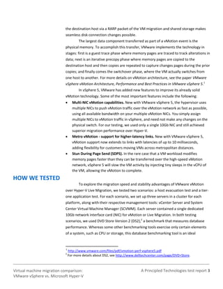 A Principled Technologies test report 3Virtual machine migration comparison:
VMware vSphere vs. Microsoft Hyper-V
the destination host via a RARP packet of the VM migration and shared storage makes
seamless disk connection changes possible.
The largest data component transferred as part of a vMotion event is the
physical memory. To accomplish this transfer, VMware implements the technology in
stages: first is a guest trace phase where memory pages are traced to track alterations in
data; next is an iterative precopy phase where memory pages are copied to the
destination host and then copies are repeated to capture changes pages during the prior
copies; and finally comes the switchover phase, where the VM actually switches from
one host to another. For more details on vMotion architecture, see the paper VMware
vSphere vMotion Architecture, Performance and Best Practices in VMware vSphere 5.1
In vSphere 5, VMware has added new features to improve its already solid
vMotion technology. Some of the most important features include the following:
 Multi-NIC vMotion capabilities. New with VMware vSphere 5, the hypervisor uses
multiple NICs to push vMotion traffic over the vMotion network as fast as possible,
using all available bandwidth on your multiple vMotion NICs. You simply assign
multiple NICs to vMotion traffic in vSphere, and need not make any changes on the
physical switch. For our testing, we used only a single 10Gb NIC and still achieved
superior migration performance over Hyper-V.
 Metro vMotion - support for higher-latency links. New with VMware vSphere 5,
vMotion support now extends to links with latencies of up to 10 milliseconds,
adding flexibility for customers moving VMs across metropolitan distances.
 Stun During Page Send (SDPS). In the rare case that a VM workload modifies
memory pages faster than they can be transferred over the high-speed vMotion
network, vSphere 5 will slow the VM activity by injecting tiny sleeps in the vCPU of
the VM, allowing the vMotion to complete.
HOW WE TESTED
To explore the migration speed and stability advantages of VMware vMotion
over Hyper-V Live Migration, we tested two scenarios: a host evacuation test and a tier-
one application test. For each scenario, we set up three servers in a cluster for each
platform, along with their respective management tools: vCenter Server and System
Center Virtual Machine Manager (SCVMM). Each server contained a single dedicated
10Gb network interface card (NIC) for vMotion or Live Migration. In both testing
scenarios, we used DVD Store Version 2 (DS2),2
a benchmark that measures database
performance. Whereas some other benchmarking tools exercise only certain elements
of a system, such as CPU or storage, this database benchmarking tool is an ideal
1
http://www.vmware.com/files/pdf/vmotion-perf-vsphere5.pdf
2
For more details about DS2, see http://www.delltechcenter.com/page/DVD+Store.
 