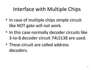 Interface with Multiple Chips
• In case of multiple chips simple circuit
like NOT gate will not work.
• In this case normally decoder circuits like
3-to-8 decoder circuit 74LS138 are used.
• These circuit are called address
decoders.
23
 