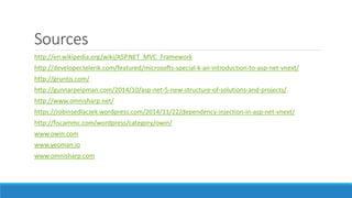 Sources
http://en.wikipedia.org/wiki/ASP.NET_MVC_Framework
http://developer.telerik.com/featured/microsofts-special-k-an-introduction-to-asp-net-vnext/
http://gruntjs.com/
http://gunnarpeipman.com/2014/10/asp-net-5-new-structure-of-solutions-and-projects/
http://www.omnisharp.net/
https://robinsedlaczek.wordpress.com/2014/11/22/dependency-injection-in-asp-net-vnext/
http://fiscammc.com/wordpress/category/owin/
www.owin.com
www.yeoman.io
www.omnisharp.com
 
