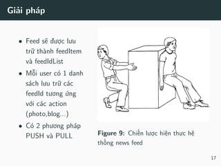 Giải pháp
• Feed sẽ được lưu
trữ thành feedItem
và feedIdList
• Mỗi user có 1 danh
sách lưu trữ các
feedId tương ứng
với các action
(photo,blog...)
• Có 2 phương pháp
PUSH và PULL Figure 9: Chiến lược hiện thực hệ
thống news feed
17
 